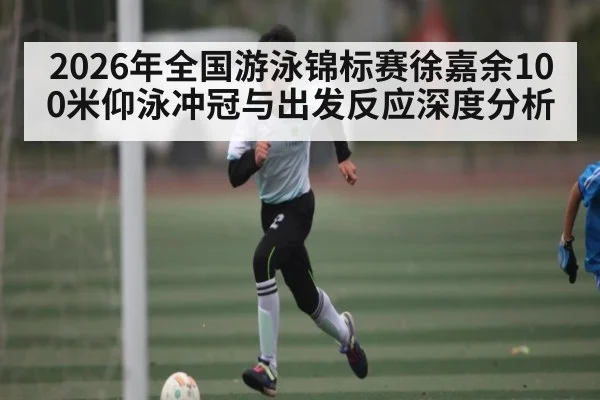 2026年全国游泳锦标赛徐嘉余100米仰泳冲冠与出发反应深度分析
