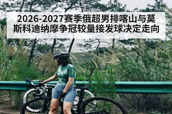 2026-2027赛季俄超男排喀山与莫斯科迪纳摩争冠较量接发球决定走向
